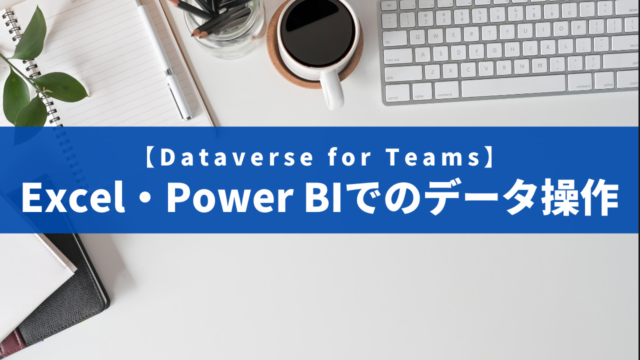 【Dataverse for Teams】Excel・Power BIでのデータ操作【第7回】