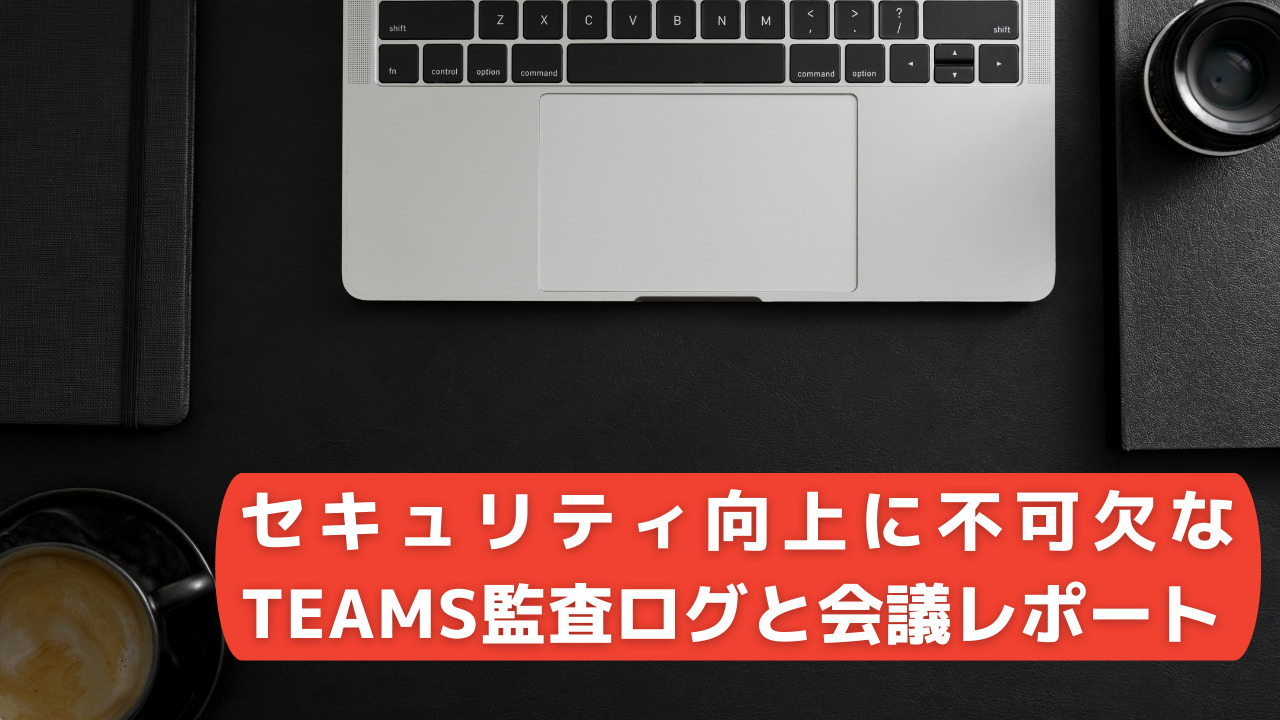 【Teams】セキュリティ向上に不可欠なTeams監査ログと会議レポート